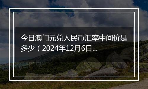 今日澳门元兑人民币汇率中间价是多少（2024年12月6日）