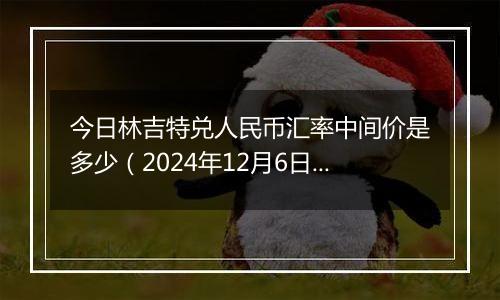 今日林吉特兑人民币汇率中间价是多少（2024年12月6日）