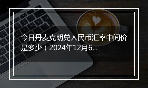 今日丹麦克朗兑人民币汇率中间价是多少（2024年12月6日）