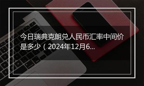 今日瑞典克朗兑人民币汇率中间价是多少（2024年12月6日）