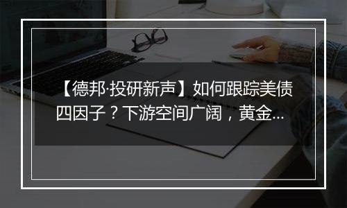 【德邦·投研新声】如何跟踪美债四因子？下游空间广阔，黄金持续看好，铜铝静待绽放