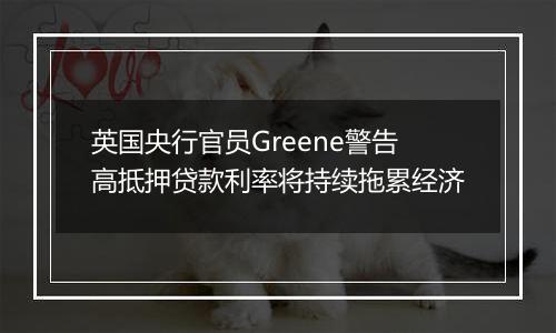 英国央行官员Greene警告高抵押贷款利率将持续拖累经济