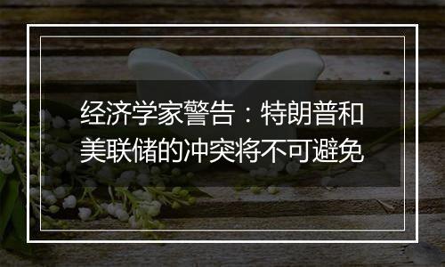 经济学家警告：特朗普和美联储的冲突将不可避免