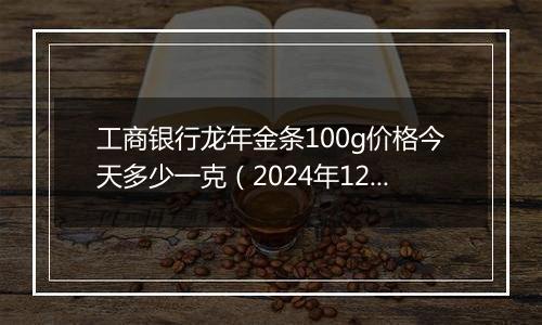 工商银行龙年金条100g价格今天多少一克（2024年12月06日）