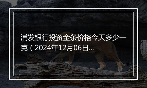 浦发银行投资金条价格今天多少一克（2024年12月06日）