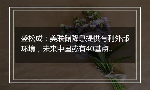 盛松成：美联储降息提供有利外部环境，未来中国或有40基点左右降息空间