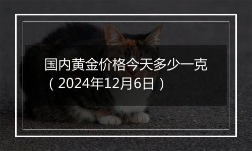 国内黄金价格今天多少一克（2024年12月6日）