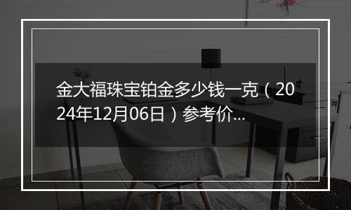 金大福珠宝铂金多少钱一克（2024年12月06日）参考价格