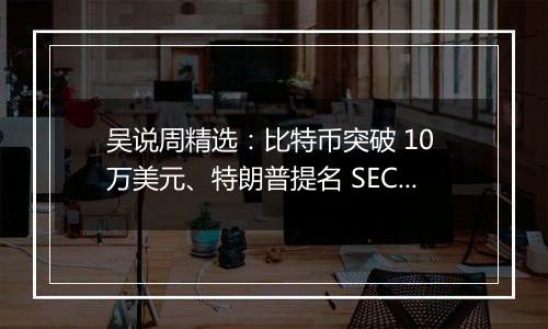 吴说周精选：比特币突破 10 万美元、特朗普提名 SEC 主席与加密货币负责人、鲍威尔称比特币是黄金的竞争对手与新闻 Top10