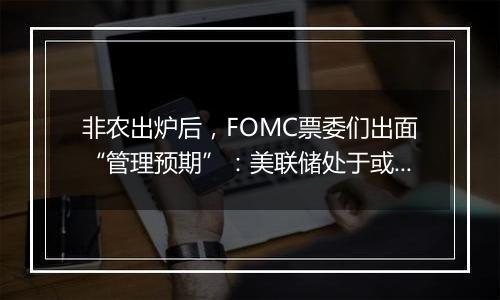 非农出炉后，FOMC票委们出面“管理预期”：美联储处于或接近放缓降息节点