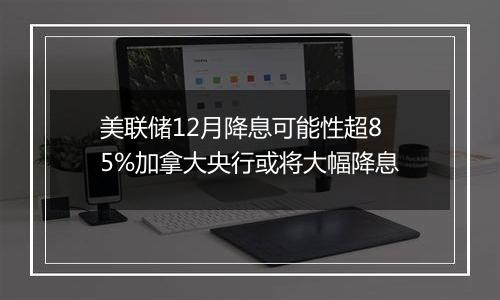 美联储12月降息可能性超85%加拿大央行或将大幅降息