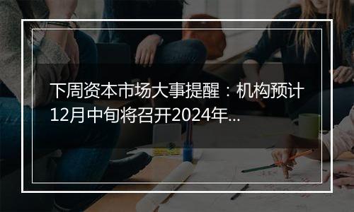 下周资本市场大事提醒：机构预计12月中旬将召开2024年中央经济工作会议 中国将公布11月通胀、金融及进出口数据