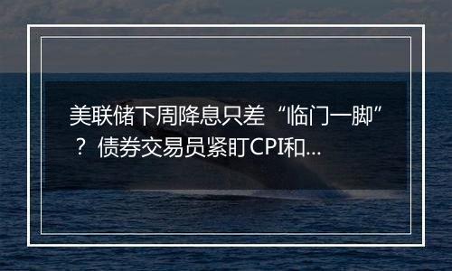 美联储下周降息只差“临门一脚”？ 债券交易员紧盯CPI和PPI数据