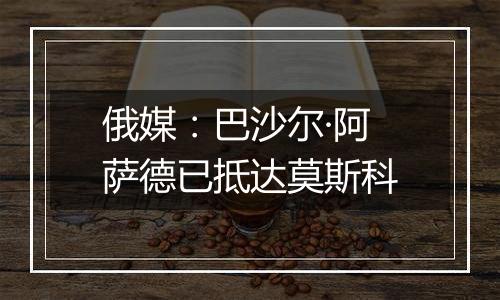 俄媒：巴沙尔·阿萨德已抵达莫斯科