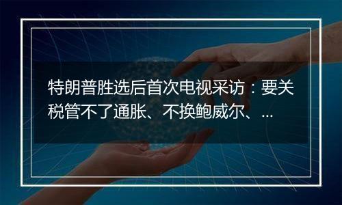 特朗普胜选后首次电视采访：要关税管不了通胀、不换鲍威尔、考虑取消出生公民权