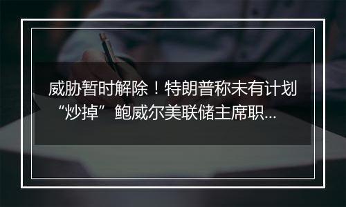 威胁暂时解除！特朗普称未有计划“炒掉”鲍威尔美联储主席职务