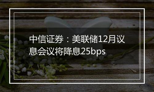 中信证券：美联储12月议息会议将降息25bps