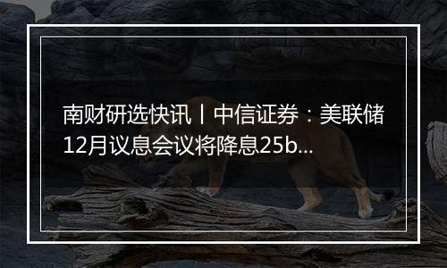 南财研选快讯丨中信证券：美联储12月议息会议将降息25bps