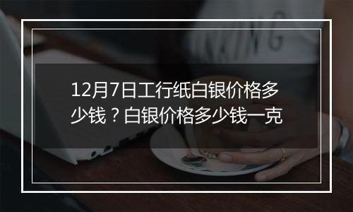 12月7日工行纸白银价格多少钱？白银价格多少钱一克