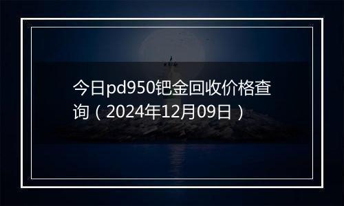 今日pd950钯金回收价格查询（2024年12月09日）