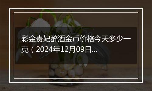 彩金贵妃醉酒金币价格今天多少一克（2024年12月09日）