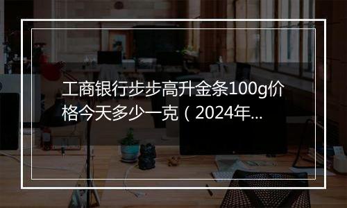 工商银行步步高升金条100g价格今天多少一克（2024年12月09日）