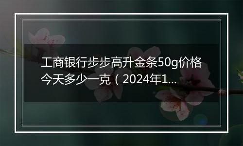 工商银行步步高升金条50g价格今天多少一克（2024年12月09日）