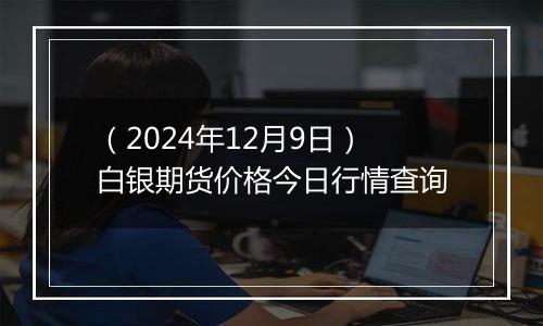 （2024年12月9日）白银期货价格今日行情查询