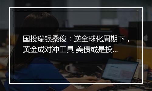 国投瑞银桑俊：逆全球化周期下，黄金成对冲工具 美债或是投资优选