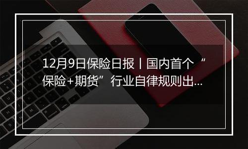 12月9日保险日报丨国内首个“保险+期货”行业自律规则出炉，财险行业未来五年目标清晰明确！