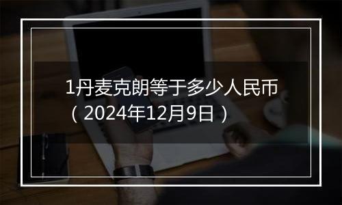 1丹麦克朗等于多少人民币（2024年12月9日）