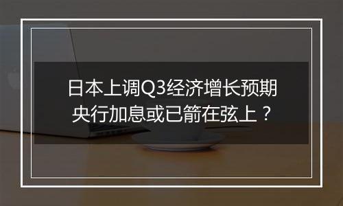 日本上调Q3经济增长预期 央行加息或已箭在弦上？