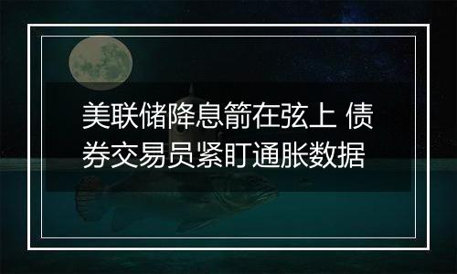 美联储降息箭在弦上 债券交易员紧盯通胀数据