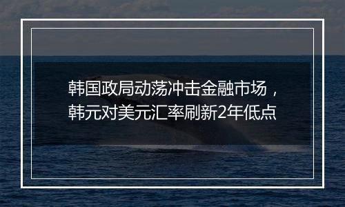 韩国政局动荡冲击金融市场，韩元对美元汇率刷新2年低点