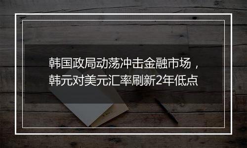 韩国政局动荡冲击金融市场，韩元对美元汇率刷新2年低点