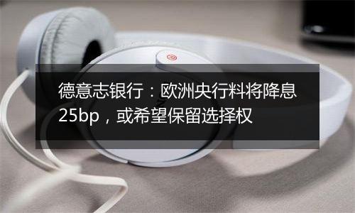 德意志银行：欧洲央行料将降息25bp，或希望保留选择权