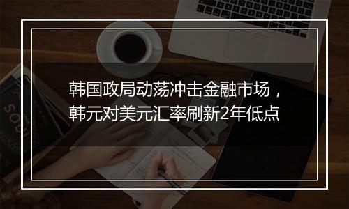 韩国政局动荡冲击金融市场，韩元对美元汇率刷新2年低点