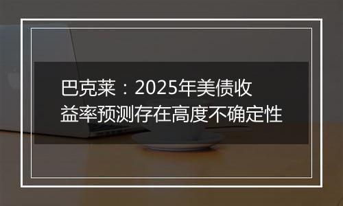 巴克莱：2025年美债收益率预测存在高度不确定性