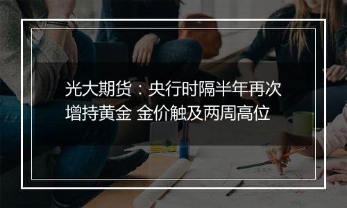 光大期货：央行时隔半年再次增持黄金 金价触及两周高位