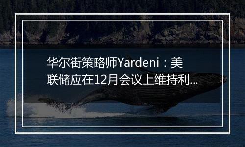 华尔街策略师Yardeni：美联储应在12月会议上维持利率不变