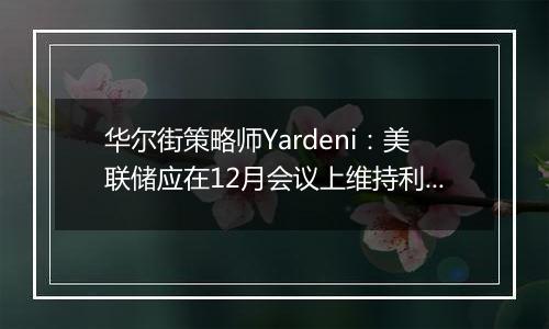 华尔街策略师Yardeni：美联储应在12月会议上维持利率不变