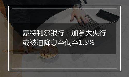 蒙特利尔银行：加拿大央行或被迫降息至低至1.5%