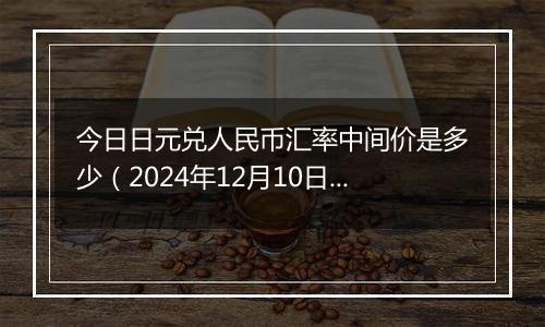 今日日元兑人民币汇率中间价是多少（2024年12月10日）