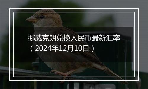 挪威克朗兑换人民币最新汇率（2024年12月10日）