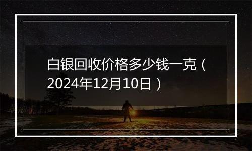 白银回收价格多少钱一克（2024年12月10日）