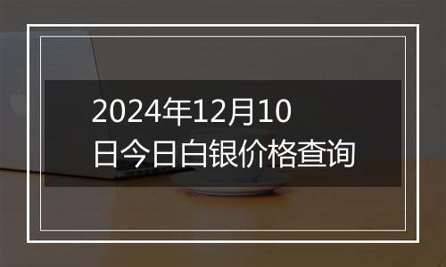 2024年12月10日今日白银价格查询