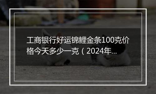 工商银行好运锦鲤金条100克价格今天多少一克（2024年12月10日）