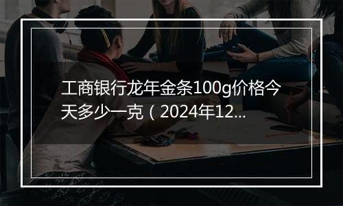 工商银行龙年金条100g价格今天多少一克（2024年12月10日）