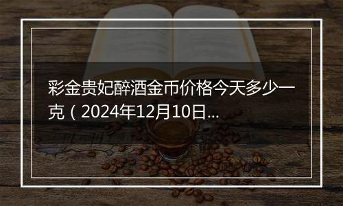 彩金贵妃醉酒金币价格今天多少一克（2024年12月10日）