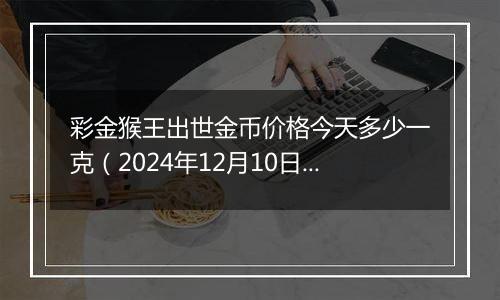 彩金猴王出世金币价格今天多少一克（2024年12月10日）